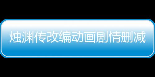 烛渊传改编动画剧情删减对比