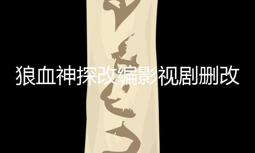 狼血神探改编影视剧删改内容对比报告