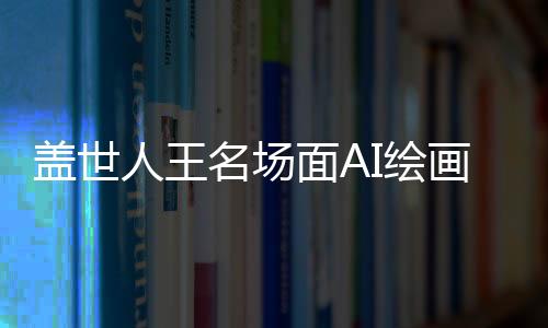 盖世人王名场面AI绘画风格迁移教程