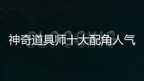 神奇道具师十大配角人气投票+背景故事补全