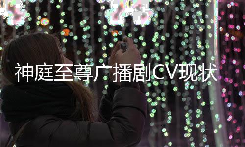 神庭至尊广播剧CV现状追踪报告