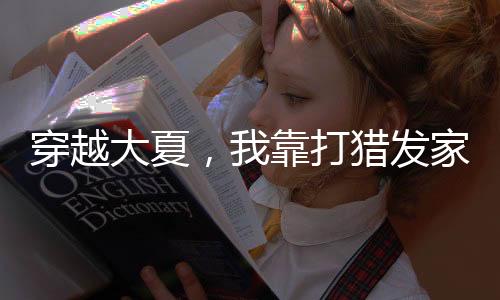 穿越大夏，我靠打猎发家致富主角最终结局解析+经典名场面