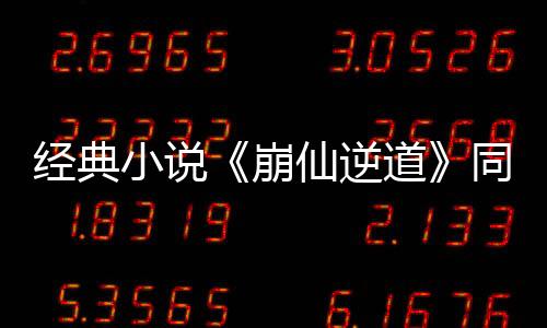 经典小说《崩仙逆道》同款热血篇章