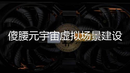 傻腰元宇宙虚拟场景建设进度报告