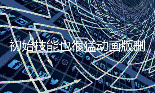 初始技能也很猛动画版删减剧情文字版复原