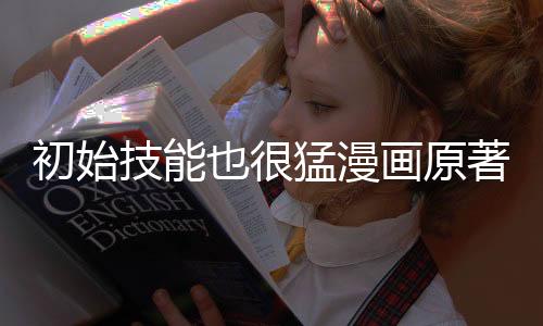 初始技能也很猛漫画原著对比分析报告