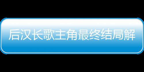 后汉长歌主角最终结局解析+经典名场面