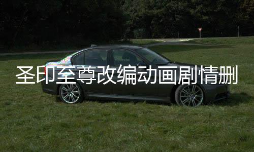 圣印至尊改编动画剧情删减对比