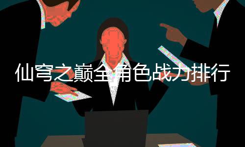 仙穹之巅全角色战力排行榜TOP20
