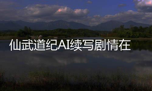 仙武道纪AI续写剧情在线共创平台