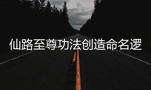 仙路至尊功法创造命名逻辑树状图