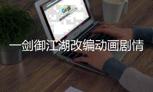 一剑御江湖改编动画剧情删减对比