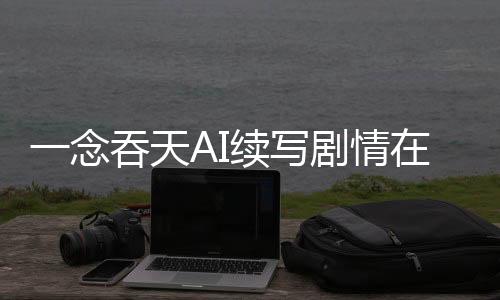 一念吞天AI续写剧情在线共创平台