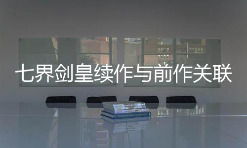 七界剑皇续作与前作关联性解析