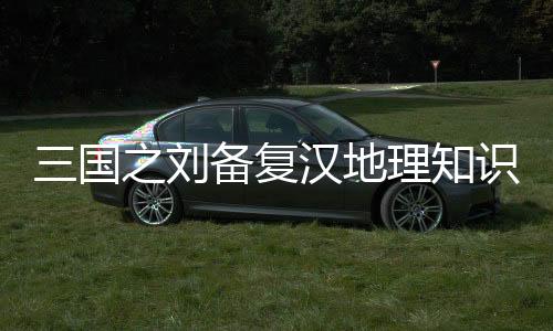 三国之刘备复汉地理知识关联考点整理