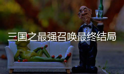 三国之最强召唤最终结局解析+经典名场面