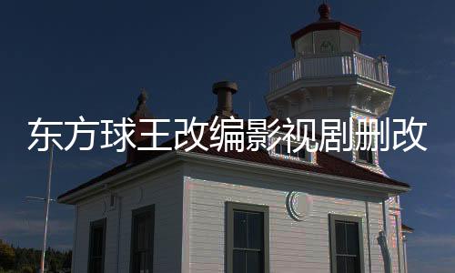 东方球王改编影视剧删改内容对比报告