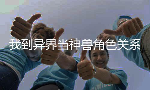 我到异界当神兽角色关系图