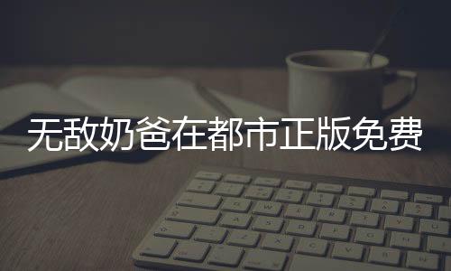 无敌奶爸在都市正版免费阅读平台入口对比