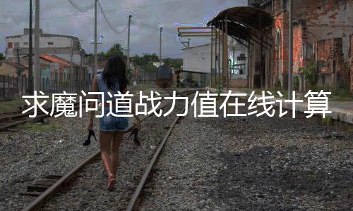 求魔问道战力值在线计算器（实时更新）