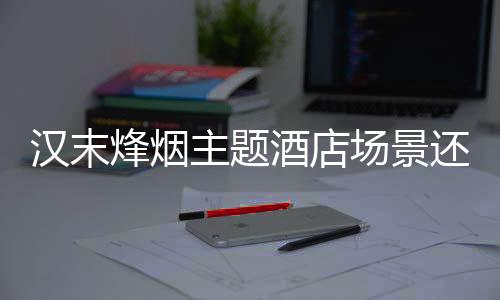 汉末烽烟主题酒店场景还原方案