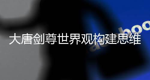 大唐剑尊世界观构建思维导图课件