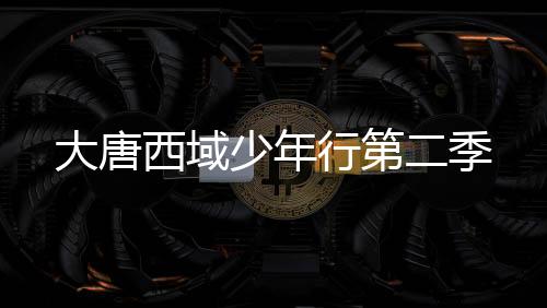 大唐西域少年行第二季