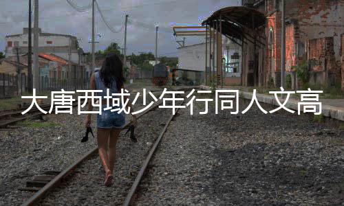 大唐西域少年行同人文高质量推荐书单