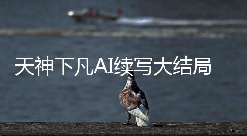 天神下凡AI续写大结局（含多版本对比）