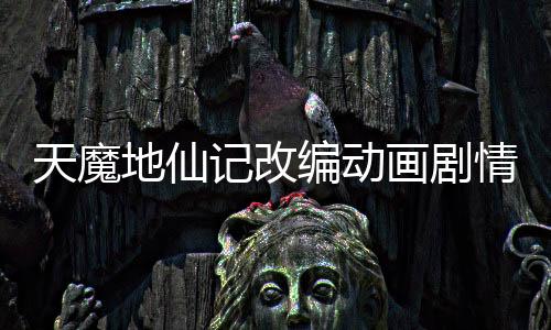 天魔地仙记改编动画剧情删减对比