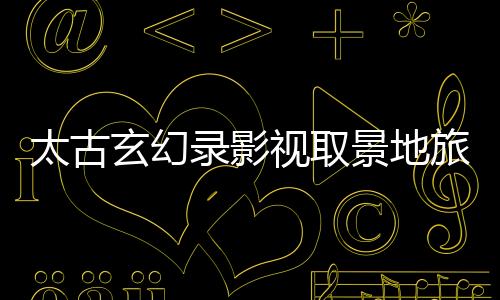 太古玄幻录影视取景地旅游攻略