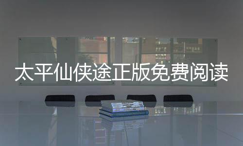 太平仙侠途正版免费阅读平台入口对比