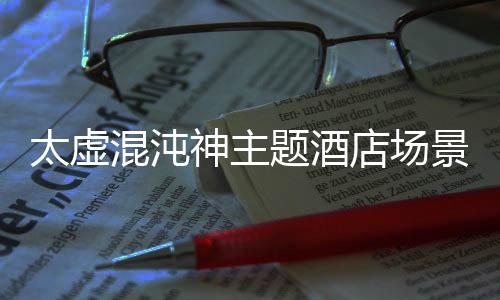 太虚混沌神主题酒店场景还原方案