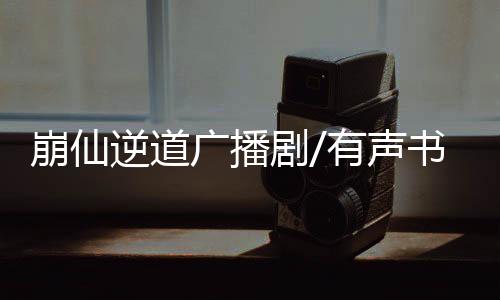 崩仙逆道广播剧/有声书资源合集网盘