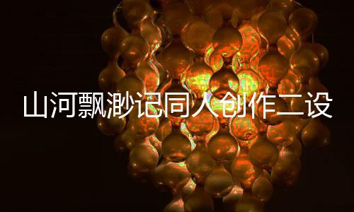 山河飘渺记同人创作二设热度排行榜