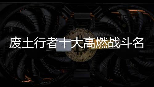 废土行者十大高燃战斗名场面盘点