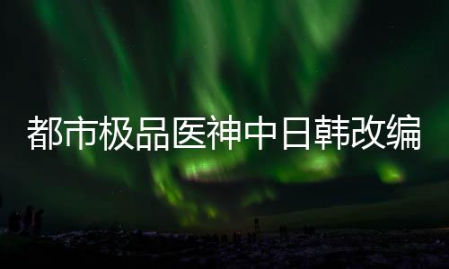 都市极品医神中日韩改编版本差异对比图鉴