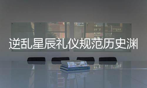 逆乱星辰礼仪规范历史渊源对照