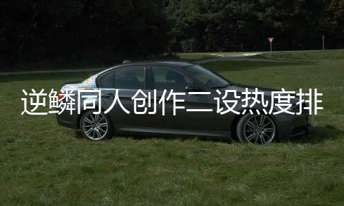 逆鳞同人创作二设热度排行榜