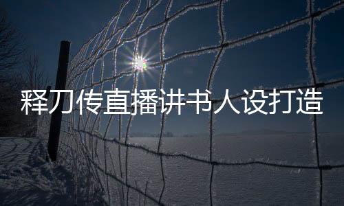 释刀传直播讲书人设打造指南