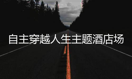 自主穿越人生主题酒店场景还原方案