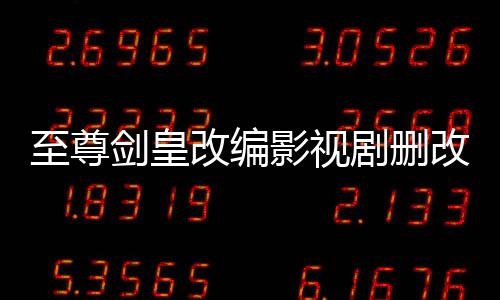 至尊剑皇改编影视剧删改内容对比报告