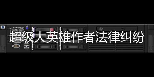 超级大英雄作者法律纠纷时间线全记录