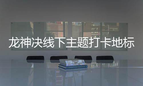 龙神决线下主题打卡地标全收集